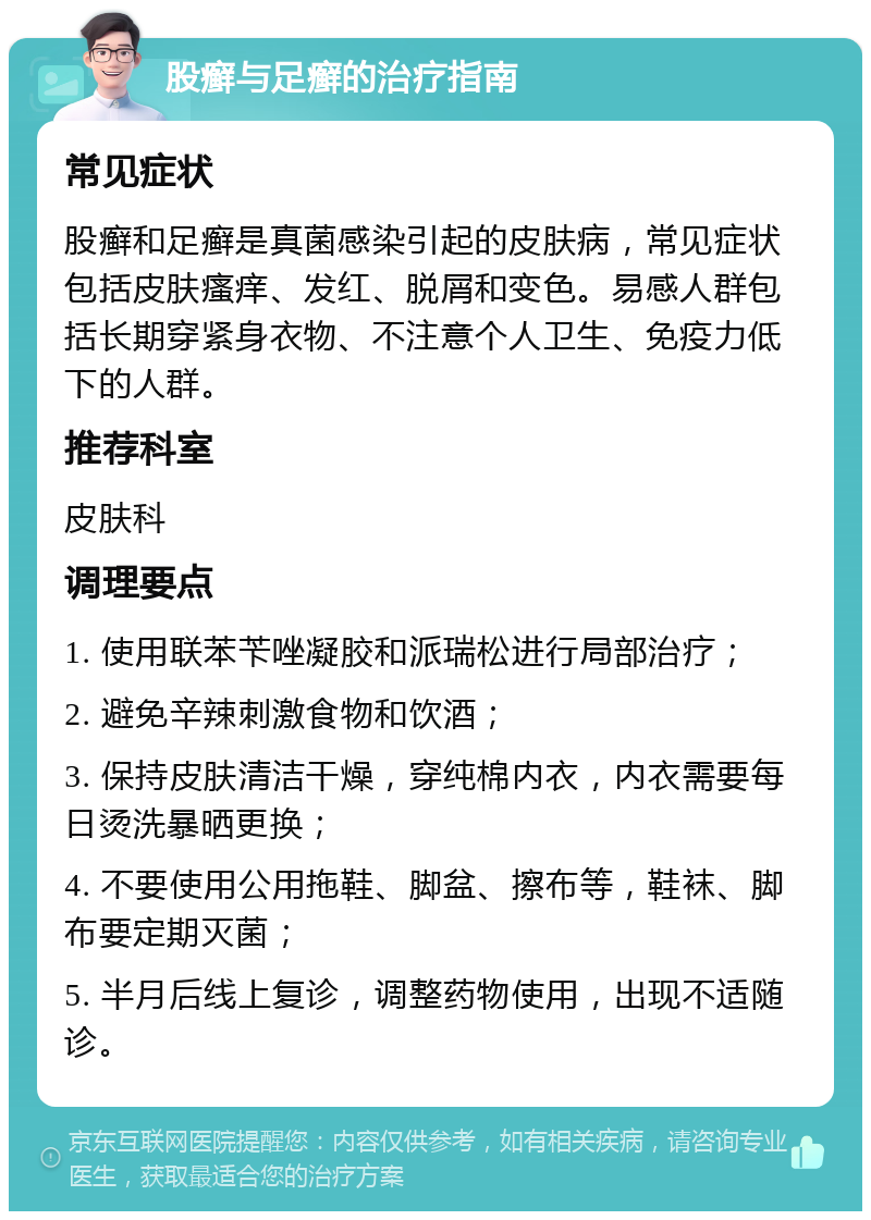 股癣与足癣的治疗指南 常见症状 股癣和足癣是真菌感染引起的皮肤病，常见症状包括皮肤瘙痒、发红、脱屑和变色。易感人群包括长期穿紧身衣物、不注意个人卫生、免疫力低下的人群。 推荐科室 皮肤科 调理要点 1. 使用联苯苄唑凝胶和派瑞松进行局部治疗； 2. 避免辛辣刺激食物和饮酒； 3. 保持皮肤清洁干燥，穿纯棉内衣，内衣需要每日烫洗暴晒更换； 4. 不要使用公用拖鞋、脚盆、擦布等，鞋袜、脚布要定期灭菌； 5. 半月后线上复诊，调整药物使用，出现不适随诊。