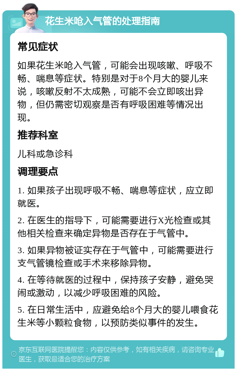 花生米呛入气管的处理指南 常见症状 如果花生米呛入气管，可能会出现咳嗽、呼吸不畅、喘息等症状。特别是对于8个月大的婴儿来说，咳嗽反射不太成熟，可能不会立即咳出异物，但仍需密切观察是否有呼吸困难等情况出现。 推荐科室 儿科或急诊科 调理要点 1. 如果孩子出现呼吸不畅、喘息等症状，应立即就医。 2. 在医生的指导下，可能需要进行X光检查或其他相关检查来确定异物是否存在于气管中。 3. 如果异物被证实存在于气管中，可能需要进行支气管镜检查或手术来移除异物。 4. 在等待就医的过程中，保持孩子安静，避免哭闹或激动，以减少呼吸困难的风险。 5. 在日常生活中，应避免给8个月大的婴儿喂食花生米等小颗粒食物，以预防类似事件的发生。