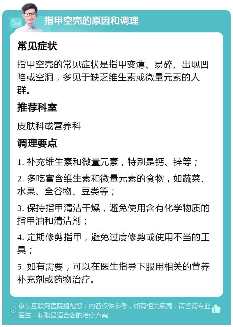 指甲空壳的原因和调理 常见症状 指甲空壳的常见症状是指甲变薄、易碎、出现凹陷或空洞，多见于缺乏维生素或微量元素的人群。 推荐科室 皮肤科或营养科 调理要点 1. 补充维生素和微量元素，特别是钙、锌等； 2. 多吃富含维生素和微量元素的食物，如蔬菜、水果、全谷物、豆类等； 3. 保持指甲清洁干燥，避免使用含有化学物质的指甲油和清洁剂； 4. 定期修剪指甲，避免过度修剪或使用不当的工具； 5. 如有需要，可以在医生指导下服用相关的营养补充剂或药物治疗。