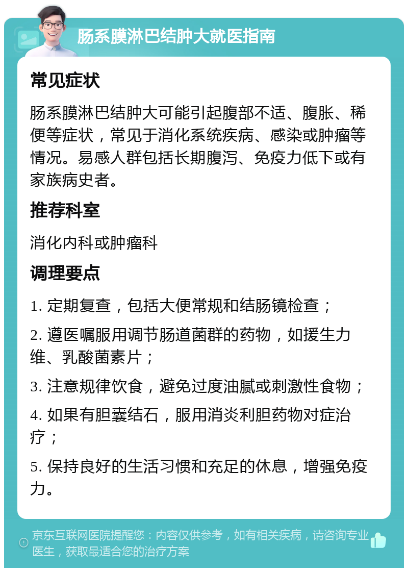 肠系膜淋巴结肿大就医指南 常见症状 肠系膜淋巴结肿大可能引起腹部不适、腹胀、稀便等症状，常见于消化系统疾病、感染或肿瘤等情况。易感人群包括长期腹泻、免疫力低下或有家族病史者。 推荐科室 消化内科或肿瘤科 调理要点 1. 定期复查，包括大便常规和结肠镜检查； 2. 遵医嘱服用调节肠道菌群的药物，如援生力维、乳酸菌素片； 3. 注意规律饮食，避免过度油腻或刺激性食物； 4. 如果有胆囊结石，服用消炎利胆药物对症治疗； 5. 保持良好的生活习惯和充足的休息，增强免疫力。