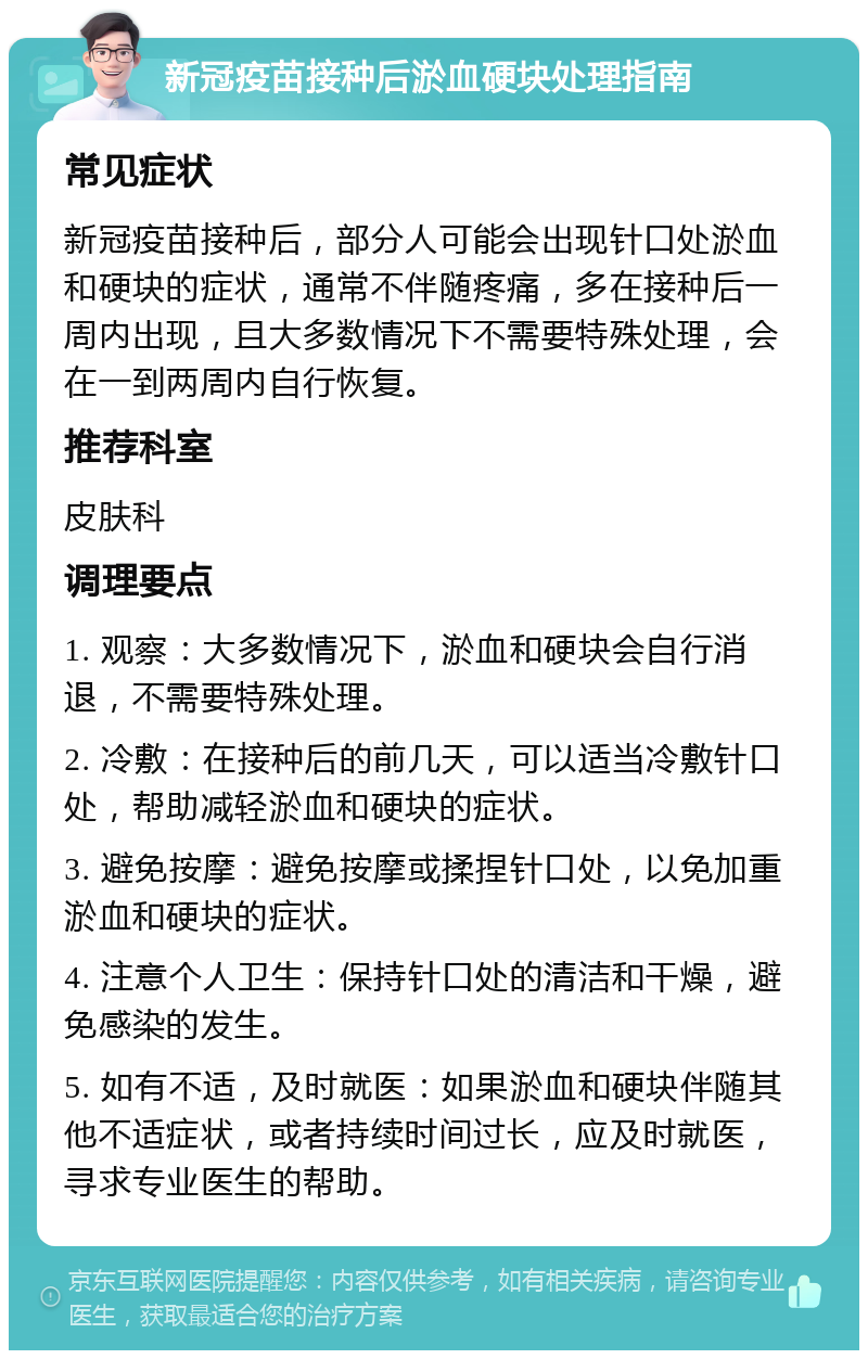 新冠疫苗接种后淤血硬块处理指南 常见症状 新冠疫苗接种后，部分人可能会出现针口处淤血和硬块的症状，通常不伴随疼痛，多在接种后一周内出现，且大多数情况下不需要特殊处理，会在一到两周内自行恢复。 推荐科室 皮肤科 调理要点 1. 观察：大多数情况下，淤血和硬块会自行消退，不需要特殊处理。 2. 冷敷：在接种后的前几天，可以适当冷敷针口处，帮助减轻淤血和硬块的症状。 3. 避免按摩：避免按摩或揉捏针口处，以免加重淤血和硬块的症状。 4. 注意个人卫生：保持针口处的清洁和干燥，避免感染的发生。 5. 如有不适，及时就医：如果淤血和硬块伴随其他不适症状，或者持续时间过长，应及时就医，寻求专业医生的帮助。