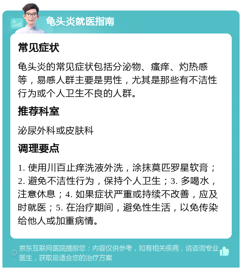 龟头炎就医指南 常见症状 龟头炎的常见症状包括分泌物、瘙痒、灼热感等，易感人群主要是男性，尤其是那些有不洁性行为或个人卫生不良的人群。 推荐科室 泌尿外科或皮肤科 调理要点 1. 使用川百止痒洗液外洗，涂抹莫匹罗星软膏；2. 避免不洁性行为，保持个人卫生；3. 多喝水，注意休息；4. 如果症状严重或持续不改善，应及时就医；5. 在治疗期间，避免性生活，以免传染给他人或加重病情。