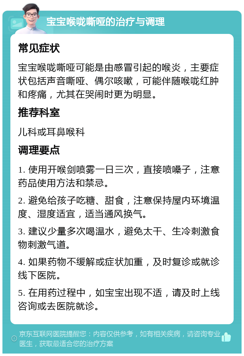 宝宝喉咙嘶哑的治疗与调理 常见症状 宝宝喉咙嘶哑可能是由感冒引起的喉炎，主要症状包括声音嘶哑、偶尔咳嗽，可能伴随喉咙红肿和疼痛，尤其在哭闹时更为明显。 推荐科室 儿科或耳鼻喉科 调理要点 1. 使用开喉剑喷雾一日三次，直接喷嗓子，注意药品使用方法和禁忌。 2. 避免给孩子吃糖、甜食，注意保持屋内环境温度、湿度适宜，适当通风换气。 3. 建议少量多次喝温水，避免太干、生冷刺激食物刺激气道。 4. 如果药物不缓解或症状加重，及时复诊或就诊线下医院。 5. 在用药过程中，如宝宝出现不适，请及时上线咨询或去医院就诊。