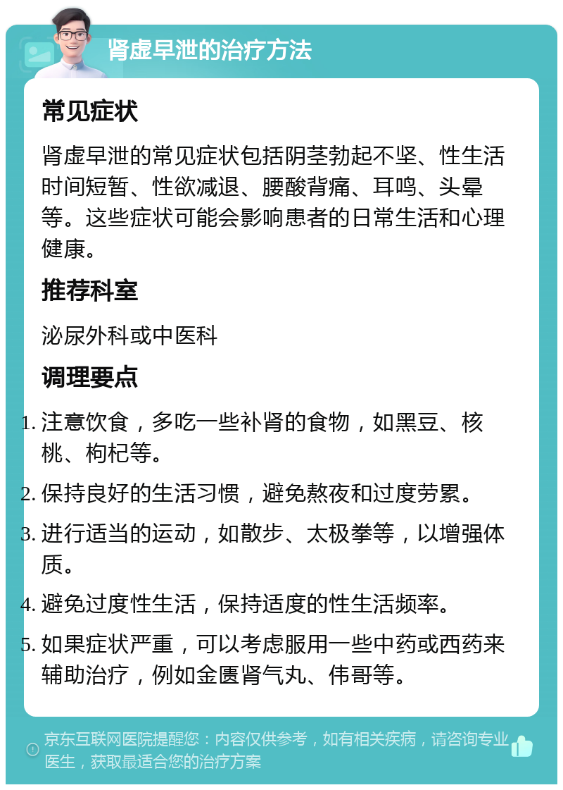 肾虚早泄的治疗方法 常见症状 肾虚早泄的常见症状包括阴茎勃起不坚、性生活时间短暂、性欲减退、腰酸背痛、耳鸣、头晕等。这些症状可能会影响患者的日常生活和心理健康。 推荐科室 泌尿外科或中医科 调理要点 注意饮食，多吃一些补肾的食物，如黑豆、核桃、枸杞等。 保持良好的生活习惯，避免熬夜和过度劳累。 进行适当的运动，如散步、太极拳等，以增强体质。 避免过度性生活，保持适度的性生活频率。 如果症状严重，可以考虑服用一些中药或西药来辅助治疗，例如金匮肾气丸、伟哥等。