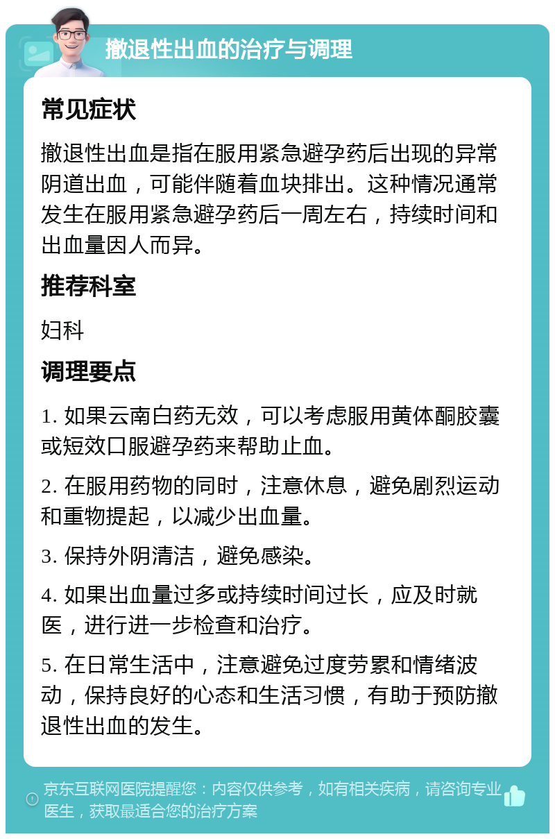 撤退性出血的治疗与调理 常见症状 撤退性出血是指在服用紧急避孕药后出现的异常阴道出血，可能伴随着血块排出。这种情况通常发生在服用紧急避孕药后一周左右，持续时间和出血量因人而异。 推荐科室 妇科 调理要点 1. 如果云南白药无效，可以考虑服用黄体酮胶囊或短效口服避孕药来帮助止血。 2. 在服用药物的同时，注意休息，避免剧烈运动和重物提起，以减少出血量。 3. 保持外阴清洁，避免感染。 4. 如果出血量过多或持续时间过长，应及时就医，进行进一步检查和治疗。 5. 在日常生活中，注意避免过度劳累和情绪波动，保持良好的心态和生活习惯，有助于预防撤退性出血的发生。