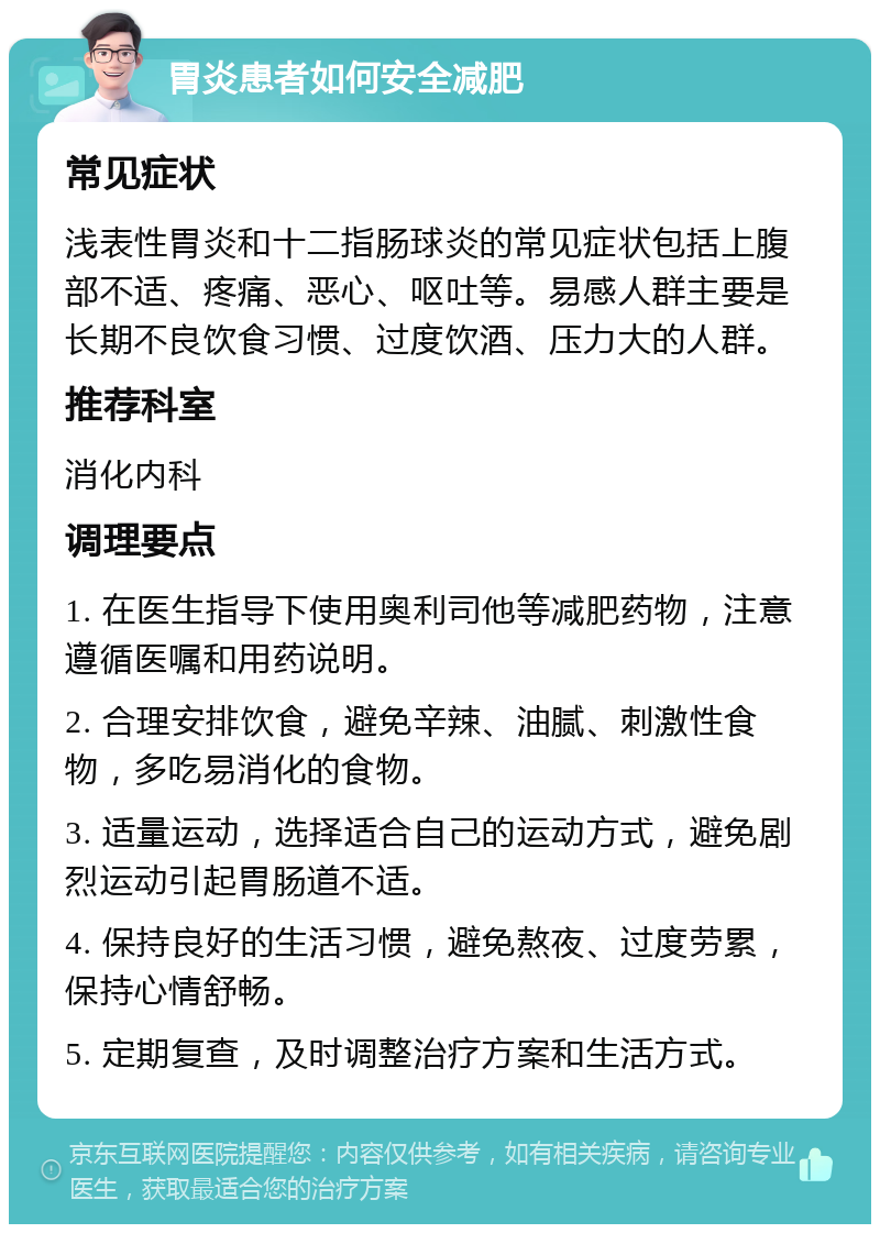 胃炎患者如何安全减肥 常见症状 浅表性胃炎和十二指肠球炎的常见症状包括上腹部不适、疼痛、恶心、呕吐等。易感人群主要是长期不良饮食习惯、过度饮酒、压力大的人群。 推荐科室 消化内科 调理要点 1. 在医生指导下使用奥利司他等减肥药物，注意遵循医嘱和用药说明。 2. 合理安排饮食，避免辛辣、油腻、刺激性食物，多吃易消化的食物。 3. 适量运动，选择适合自己的运动方式，避免剧烈运动引起胃肠道不适。 4. 保持良好的生活习惯，避免熬夜、过度劳累，保持心情舒畅。 5. 定期复查，及时调整治疗方案和生活方式。