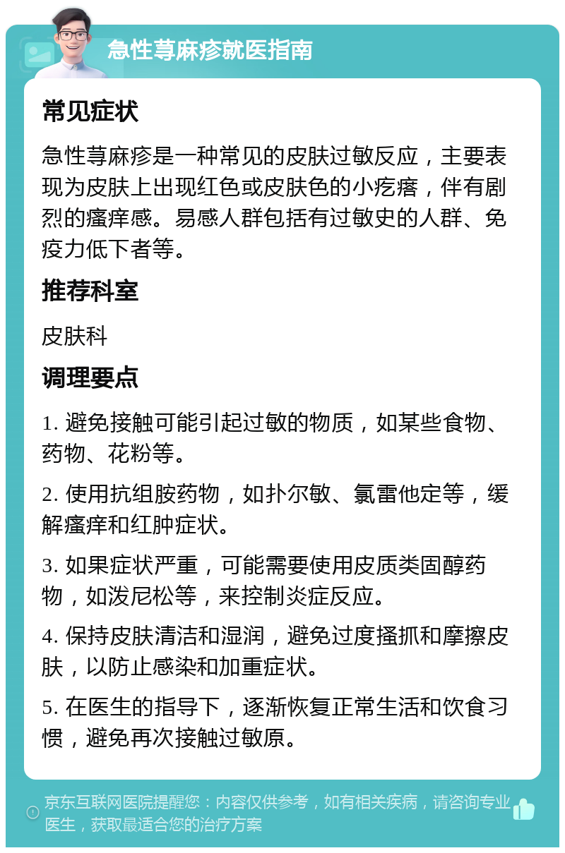 急性荨麻疹就医指南 常见症状 急性荨麻疹是一种常见的皮肤过敏反应，主要表现为皮肤上出现红色或皮肤色的小疙瘩，伴有剧烈的瘙痒感。易感人群包括有过敏史的人群、免疫力低下者等。 推荐科室 皮肤科 调理要点 1. 避免接触可能引起过敏的物质，如某些食物、药物、花粉等。 2. 使用抗组胺药物，如扑尔敏、氯雷他定等，缓解瘙痒和红肿症状。 3. 如果症状严重，可能需要使用皮质类固醇药物，如泼尼松等，来控制炎症反应。 4. 保持皮肤清洁和湿润，避免过度搔抓和摩擦皮肤，以防止感染和加重症状。 5. 在医生的指导下，逐渐恢复正常生活和饮食习惯，避免再次接触过敏原。