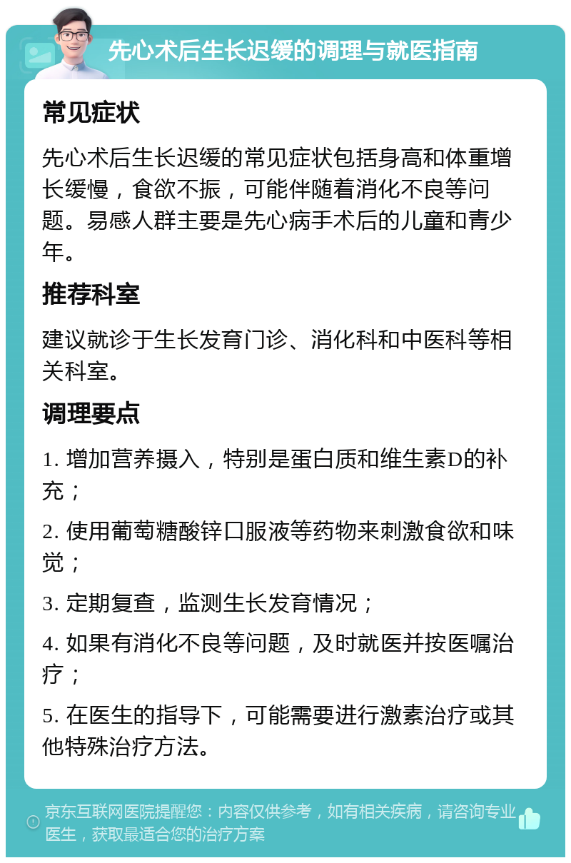 先心术后生长迟缓的调理与就医指南 常见症状 先心术后生长迟缓的常见症状包括身高和体重增长缓慢，食欲不振，可能伴随着消化不良等问题。易感人群主要是先心病手术后的儿童和青少年。 推荐科室 建议就诊于生长发育门诊、消化科和中医科等相关科室。 调理要点 1. 增加营养摄入，特别是蛋白质和维生素D的补充； 2. 使用葡萄糖酸锌口服液等药物来刺激食欲和味觉； 3. 定期复查，监测生长发育情况； 4. 如果有消化不良等问题，及时就医并按医嘱治疗； 5. 在医生的指导下，可能需要进行激素治疗或其他特殊治疗方法。