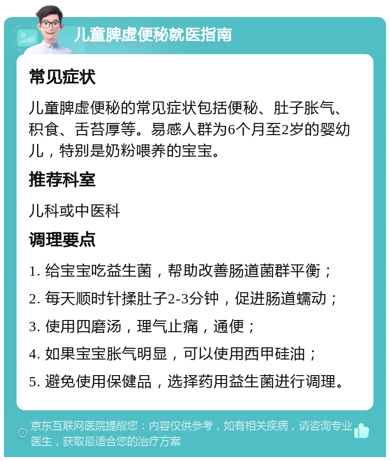 儿童脾虚便秘就医指南 常见症状 儿童脾虚便秘的常见症状包括便秘、肚子胀气、积食、舌苔厚等。易感人群为6个月至2岁的婴幼儿，特别是奶粉喂养的宝宝。 推荐科室 儿科或中医科 调理要点 1. 给宝宝吃益生菌，帮助改善肠道菌群平衡； 2. 每天顺时针揉肚子2-3分钟，促进肠道蠕动； 3. 使用四磨汤，理气止痛，通便； 4. 如果宝宝胀气明显，可以使用西甲硅油； 5. 避免使用保健品，选择药用益生菌进行调理。