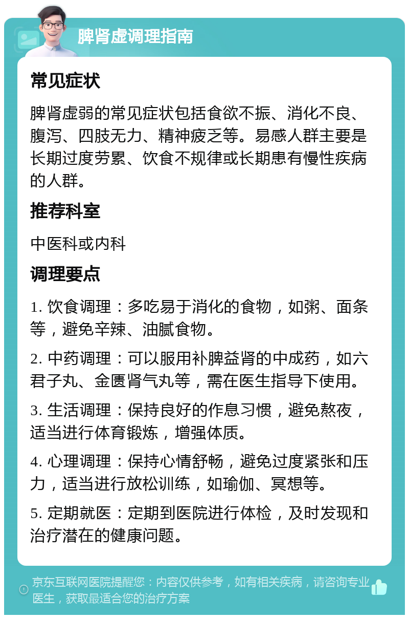 脾肾虚调理指南 常见症状 脾肾虚弱的常见症状包括食欲不振、消化不良、腹泻、四肢无力、精神疲乏等。易感人群主要是长期过度劳累、饮食不规律或长期患有慢性疾病的人群。 推荐科室 中医科或内科 调理要点 1. 饮食调理：多吃易于消化的食物，如粥、面条等，避免辛辣、油腻食物。 2. 中药调理：可以服用补脾益肾的中成药，如六君子丸、金匮肾气丸等，需在医生指导下使用。 3. 生活调理：保持良好的作息习惯，避免熬夜，适当进行体育锻炼，增强体质。 4. 心理调理：保持心情舒畅，避免过度紧张和压力，适当进行放松训练，如瑜伽、冥想等。 5. 定期就医：定期到医院进行体检，及时发现和治疗潜在的健康问题。