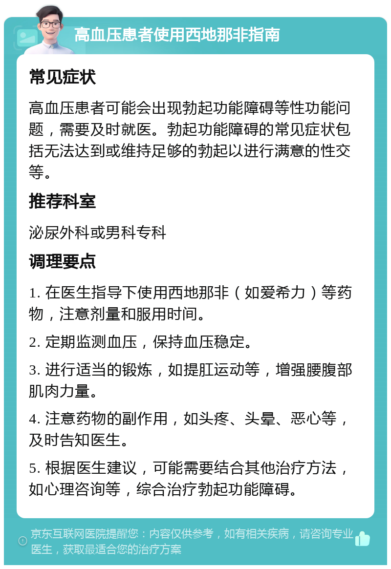 高血压患者使用西地那非指南 常见症状 高血压患者可能会出现勃起功能障碍等性功能问题，需要及时就医。勃起功能障碍的常见症状包括无法达到或维持足够的勃起以进行满意的性交等。 推荐科室 泌尿外科或男科专科 调理要点 1. 在医生指导下使用西地那非（如爱希力）等药物，注意剂量和服用时间。 2. 定期监测血压，保持血压稳定。 3. 进行适当的锻炼，如提肛运动等，增强腰腹部肌肉力量。 4. 注意药物的副作用，如头疼、头晕、恶心等，及时告知医生。 5. 根据医生建议，可能需要结合其他治疗方法，如心理咨询等，综合治疗勃起功能障碍。