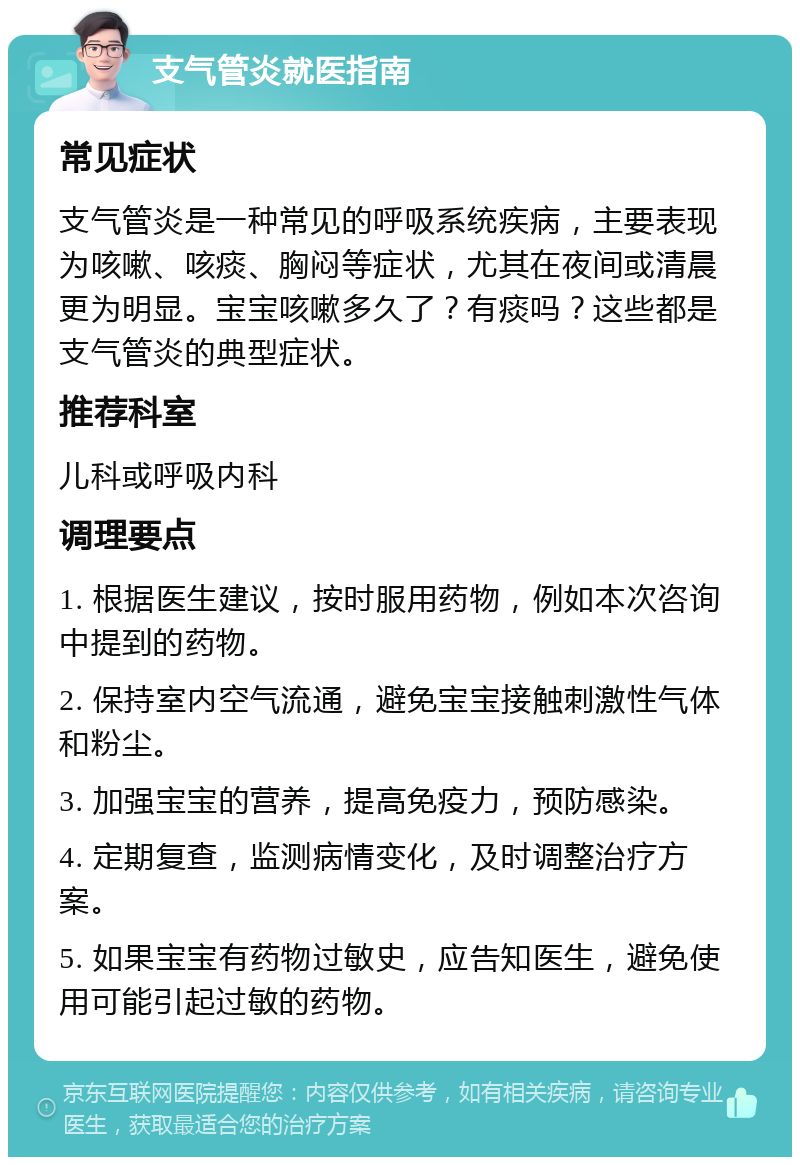 支气管炎就医指南 常见症状 支气管炎是一种常见的呼吸系统疾病，主要表现为咳嗽、咳痰、胸闷等症状，尤其在夜间或清晨更为明显。宝宝咳嗽多久了？有痰吗？这些都是支气管炎的典型症状。 推荐科室 儿科或呼吸内科 调理要点 1. 根据医生建议，按时服用药物，例如本次咨询中提到的药物。 2. 保持室内空气流通，避免宝宝接触刺激性气体和粉尘。 3. 加强宝宝的营养，提高免疫力，预防感染。 4. 定期复查，监测病情变化，及时调整治疗方案。 5. 如果宝宝有药物过敏史，应告知医生，避免使用可能引起过敏的药物。