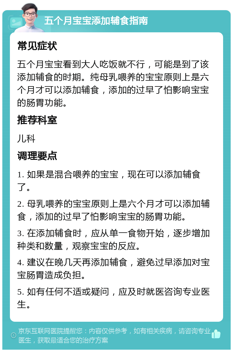 五个月宝宝添加辅食指南 常见症状 五个月宝宝看到大人吃饭就不行，可能是到了该添加辅食的时期。纯母乳喂养的宝宝原则上是六个月才可以添加辅食，添加的过早了怕影响宝宝的肠胃功能。 推荐科室 儿科 调理要点 1. 如果是混合喂养的宝宝，现在可以添加辅食了。 2. 母乳喂养的宝宝原则上是六个月才可以添加辅食，添加的过早了怕影响宝宝的肠胃功能。 3. 在添加辅食时，应从单一食物开始，逐步增加种类和数量，观察宝宝的反应。 4. 建议在晚几天再添加辅食，避免过早添加对宝宝肠胃造成负担。 5. 如有任何不适或疑问，应及时就医咨询专业医生。