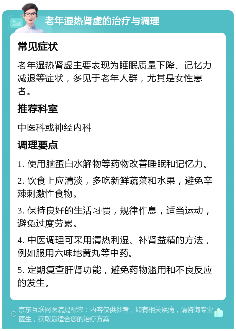 老年湿热肾虚的治疗与调理 常见症状 老年湿热肾虚主要表现为睡眠质量下降、记忆力减退等症状，多见于老年人群，尤其是女性患者。 推荐科室 中医科或神经内科 调理要点 1. 使用脑蛋白水解物等药物改善睡眠和记忆力。 2. 饮食上应清淡，多吃新鲜蔬菜和水果，避免辛辣刺激性食物。 3. 保持良好的生活习惯，规律作息，适当运动，避免过度劳累。 4. 中医调理可采用清热利湿、补肾益精的方法，例如服用六味地黄丸等中药。 5. 定期复查肝肾功能，避免药物滥用和不良反应的发生。