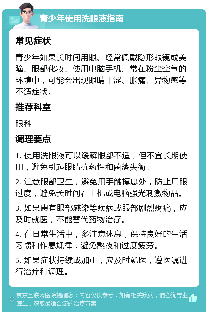 青少年使用洗眼液指南 常见症状 青少年如果长时间用眼、经常佩戴隐形眼镜或美瞳、眼部化妆、使用电脑手机、常在粉尘空气的环境中，可能会出现眼睛干涩、胀痛、异物感等不适症状。 推荐科室 眼科 调理要点 1. 使用洗眼液可以缓解眼部不适，但不宜长期使用，避免引起眼睛抗药性和菌落失衡。 2. 注意眼部卫生，避免用手触摸患处，防止用眼过度，避免长时间看手机或电脑强光刺激物品。 3. 如果患有眼部感染等疾病或眼部剧烈疼痛，应及时就医，不能替代药物治疗。 4. 在日常生活中，多注意休息，保持良好的生活习惯和作息规律，避免熬夜和过度疲劳。 5. 如果症状持续或加重，应及时就医，遵医嘱进行治疗和调理。