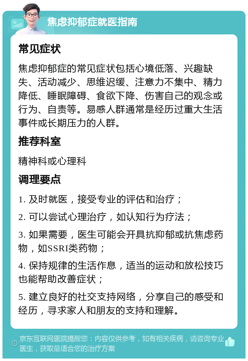 焦虑抑郁症就医指南 常见症状 焦虑抑郁症的常见症状包括心境低落、兴趣缺失、活动减少、思维迟缓、注意力不集中、精力降低、睡眠障碍、食欲下降、伤害自己的观念或行为、自责等。易感人群通常是经历过重大生活事件或长期压力的人群。 推荐科室 精神科或心理科 调理要点 1. 及时就医，接受专业的评估和治疗； 2. 可以尝试心理治疗，如认知行为疗法； 3. 如果需要，医生可能会开具抗抑郁或抗焦虑药物，如SSRI类药物； 4. 保持规律的生活作息，适当的运动和放松技巧也能帮助改善症状； 5. 建立良好的社交支持网络，分享自己的感受和经历，寻求家人和朋友的支持和理解。