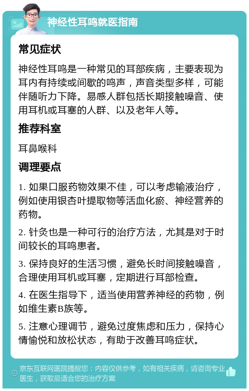 神经性耳鸣就医指南 常见症状 神经性耳鸣是一种常见的耳部疾病，主要表现为耳内有持续或间歇的鸣声，声音类型多样，可能伴随听力下降。易感人群包括长期接触噪音、使用耳机或耳塞的人群、以及老年人等。 推荐科室 耳鼻喉科 调理要点 1. 如果口服药物效果不佳，可以考虑输液治疗，例如使用银杏叶提取物等活血化瘀、神经营养的药物。 2. 针灸也是一种可行的治疗方法，尤其是对于时间较长的耳鸣患者。 3. 保持良好的生活习惯，避免长时间接触噪音，合理使用耳机或耳塞，定期进行耳部检查。 4. 在医生指导下，适当使用营养神经的药物，例如维生素B族等。 5. 注意心理调节，避免过度焦虑和压力，保持心情愉悦和放松状态，有助于改善耳鸣症状。