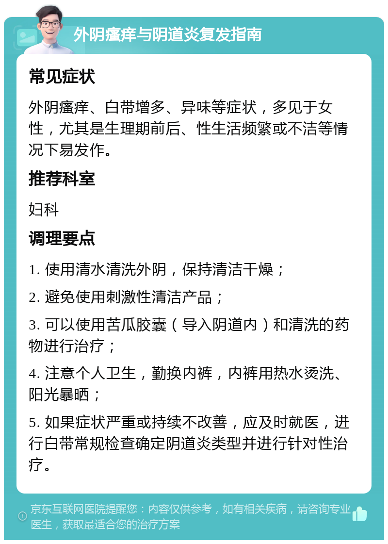 外阴瘙痒与阴道炎复发指南 常见症状 外阴瘙痒、白带增多、异味等症状，多见于女性，尤其是生理期前后、性生活频繁或不洁等情况下易发作。 推荐科室 妇科 调理要点 1. 使用清水清洗外阴，保持清洁干燥； 2. 避免使用刺激性清洁产品； 3. 可以使用苦瓜胶囊（导入阴道内）和清洗的药物进行治疗； 4. 注意个人卫生，勤换内裤，内裤用热水烫洗、阳光暴晒； 5. 如果症状严重或持续不改善，应及时就医，进行白带常规检查确定阴道炎类型并进行针对性治疗。