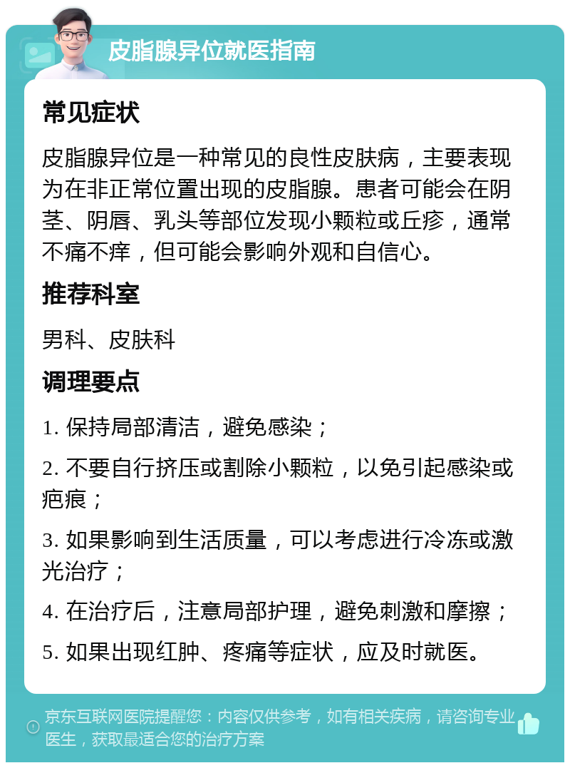 皮脂腺异位就医指南 常见症状 皮脂腺异位是一种常见的良性皮肤病，主要表现为在非正常位置出现的皮脂腺。患者可能会在阴茎、阴唇、乳头等部位发现小颗粒或丘疹，通常不痛不痒，但可能会影响外观和自信心。 推荐科室 男科、皮肤科 调理要点 1. 保持局部清洁，避免感染； 2. 不要自行挤压或割除小颗粒，以免引起感染或疤痕； 3. 如果影响到生活质量，可以考虑进行冷冻或激光治疗； 4. 在治疗后，注意局部护理，避免刺激和摩擦； 5. 如果出现红肿、疼痛等症状，应及时就医。