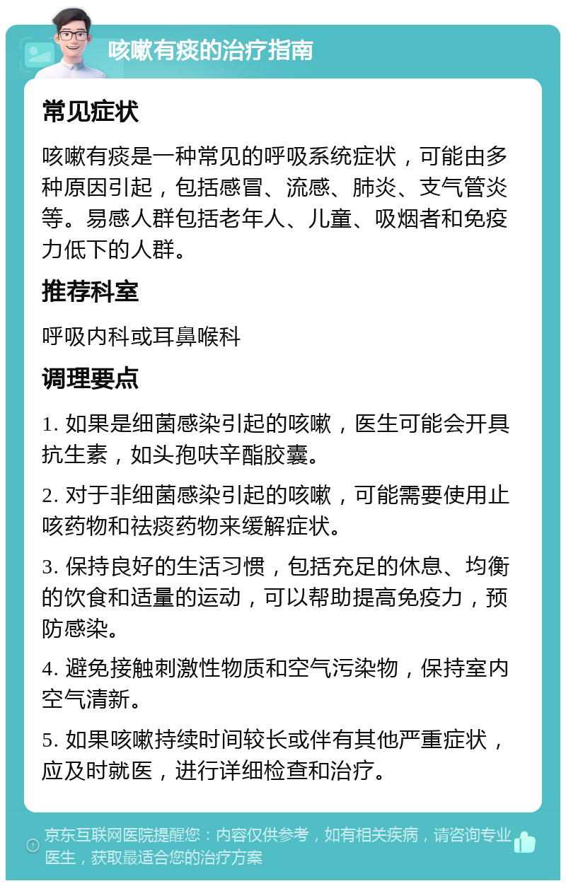 咳嗽有痰的治疗指南 常见症状 咳嗽有痰是一种常见的呼吸系统症状，可能由多种原因引起，包括感冒、流感、肺炎、支气管炎等。易感人群包括老年人、儿童、吸烟者和免疫力低下的人群。 推荐科室 呼吸内科或耳鼻喉科 调理要点 1. 如果是细菌感染引起的咳嗽，医生可能会开具抗生素，如头孢呋辛酯胶囊。 2. 对于非细菌感染引起的咳嗽，可能需要使用止咳药物和祛痰药物来缓解症状。 3. 保持良好的生活习惯，包括充足的休息、均衡的饮食和适量的运动，可以帮助提高免疫力，预防感染。 4. 避免接触刺激性物质和空气污染物，保持室内空气清新。 5. 如果咳嗽持续时间较长或伴有其他严重症状，应及时就医，进行详细检查和治疗。