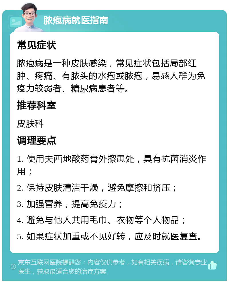 脓疱病就医指南 常见症状 脓疱病是一种皮肤感染，常见症状包括局部红肿、疼痛、有脓头的水疱或脓疱，易感人群为免疫力较弱者、糖尿病患者等。 推荐科室 皮肤科 调理要点 1. 使用夫西地酸药膏外擦患处，具有抗菌消炎作用； 2. 保持皮肤清洁干燥，避免摩擦和挤压； 3. 加强营养，提高免疫力； 4. 避免与他人共用毛巾、衣物等个人物品； 5. 如果症状加重或不见好转，应及时就医复查。