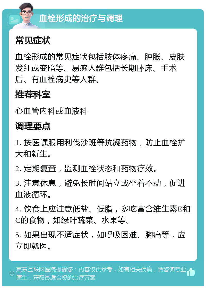 血栓形成的治疗与调理 常见症状 血栓形成的常见症状包括肢体疼痛、肿胀、皮肤发红或变暗等。易感人群包括长期卧床、手术后、有血栓病史等人群。 推荐科室 心血管内科或血液科 调理要点 1. 按医嘱服用利伐沙班等抗凝药物，防止血栓扩大和新生。 2. 定期复查，监测血栓状态和药物疗效。 3. 注意休息，避免长时间站立或坐着不动，促进血液循环。 4. 饮食上应注意低盐、低脂，多吃富含维生素E和C的食物，如绿叶蔬菜、水果等。 5. 如果出现不适症状，如呼吸困难、胸痛等，应立即就医。