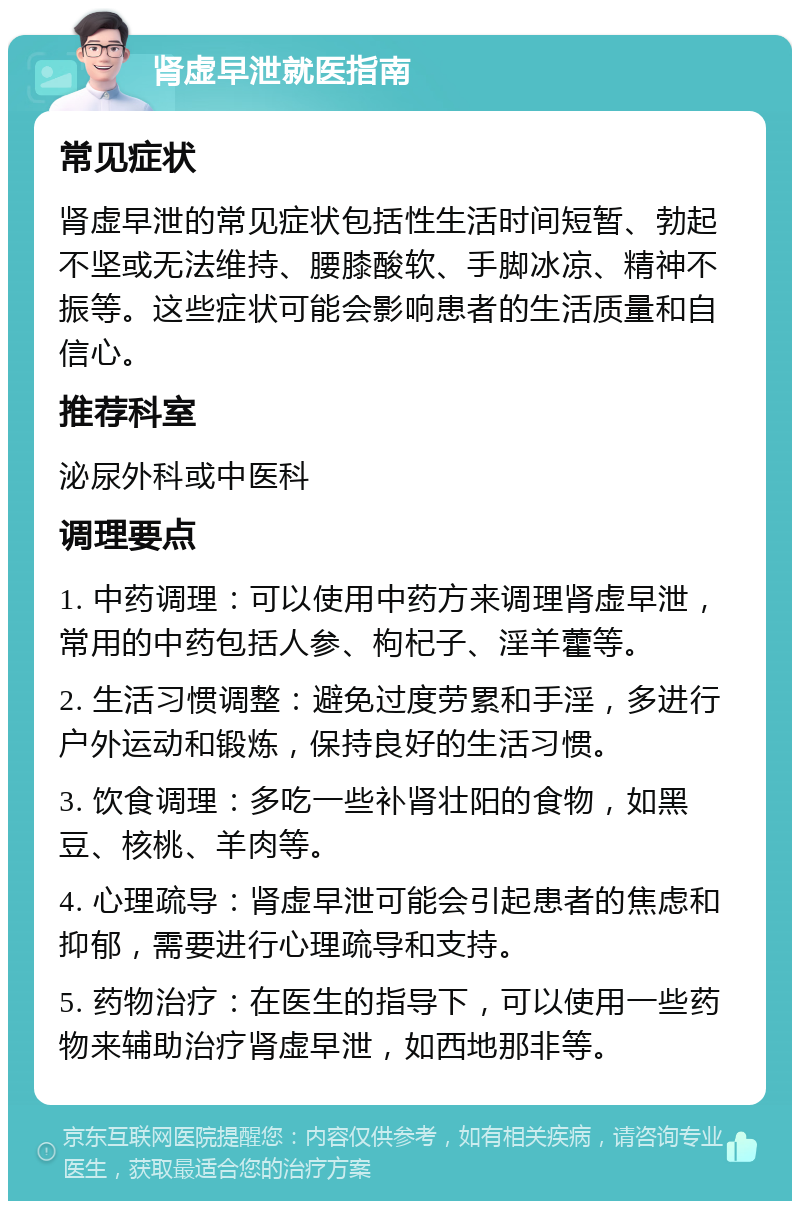 肾虚早泄就医指南 常见症状 肾虚早泄的常见症状包括性生活时间短暂、勃起不坚或无法维持、腰膝酸软、手脚冰凉、精神不振等。这些症状可能会影响患者的生活质量和自信心。 推荐科室 泌尿外科或中医科 调理要点 1. 中药调理：可以使用中药方来调理肾虚早泄，常用的中药包括人参、枸杞子、淫羊藿等。 2. 生活习惯调整：避免过度劳累和手淫，多进行户外运动和锻炼，保持良好的生活习惯。 3. 饮食调理：多吃一些补肾壮阳的食物，如黑豆、核桃、羊肉等。 4. 心理疏导：肾虚早泄可能会引起患者的焦虑和抑郁，需要进行心理疏导和支持。 5. 药物治疗：在医生的指导下，可以使用一些药物来辅助治疗肾虚早泄，如西地那非等。