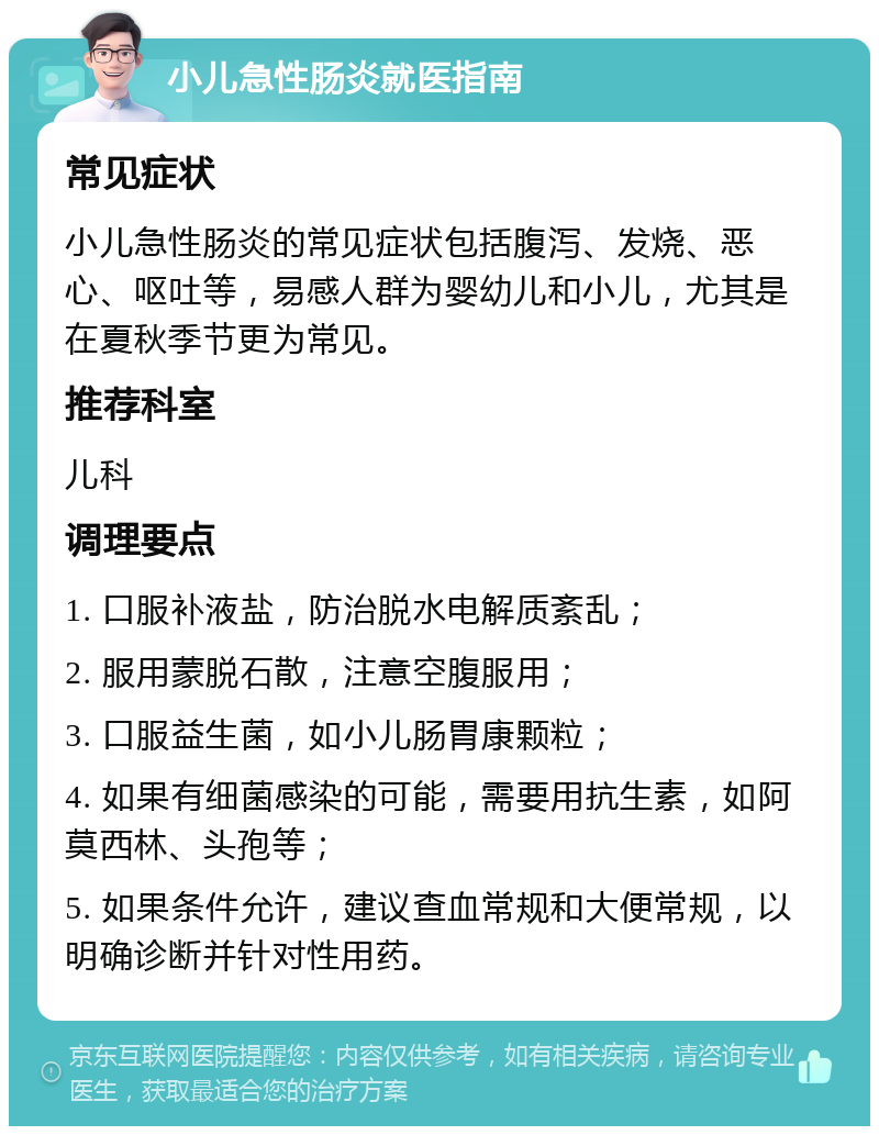 小儿急性肠炎就医指南 常见症状 小儿急性肠炎的常见症状包括腹泻、发烧、恶心、呕吐等，易感人群为婴幼儿和小儿，尤其是在夏秋季节更为常见。 推荐科室 儿科 调理要点 1. 口服补液盐，防治脱水电解质紊乱； 2. 服用蒙脱石散，注意空腹服用； 3. 口服益生菌，如小儿肠胃康颗粒； 4. 如果有细菌感染的可能，需要用抗生素，如阿莫西林、头孢等； 5. 如果条件允许，建议查血常规和大便常规，以明确诊断并针对性用药。