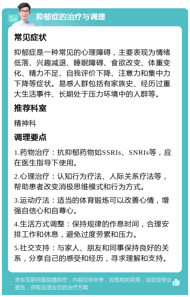 抑郁症的治疗与调理 常见症状 抑郁症是一种常见的心理障碍，主要表现为情绪低落、兴趣减退、睡眠障碍、食欲改变、体重变化、精力不足、自我评价下降、注意力和集中力下降等症状。易感人群包括有家族史、经历过重大生活事件、长期处于压力环境中的人群等。 推荐科室 精神科 调理要点 1.药物治疗：抗抑郁药物如SSRIs、SNRIs等，应在医生指导下使用。 2.心理治疗：认知行为疗法、人际关系疗法等，帮助患者改变消极思维模式和行为方式。 3.运动疗法：适当的体育锻炼可以改善心情，增强自信心和自尊心。 4.生活方式调整：保持规律的作息时间，合理安排工作和休息，避免过度劳累和压力。 5.社交支持：与家人、朋友和同事保持良好的关系，分享自己的感受和经历，寻求理解和支持。