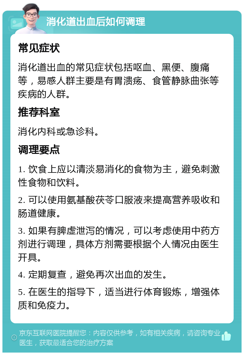 消化道出血后如何调理 常见症状 消化道出血的常见症状包括呕血、黑便、腹痛等，易感人群主要是有胃溃疡、食管静脉曲张等疾病的人群。 推荐科室 消化内科或急诊科。 调理要点 1. 饮食上应以清淡易消化的食物为主，避免刺激性食物和饮料。 2. 可以使用氨基酸茯苓口服液来提高营养吸收和肠道健康。 3. 如果有脾虚泄泻的情况，可以考虑使用中药方剂进行调理，具体方剂需要根据个人情况由医生开具。 4. 定期复查，避免再次出血的发生。 5. 在医生的指导下，适当进行体育锻炼，增强体质和免疫力。