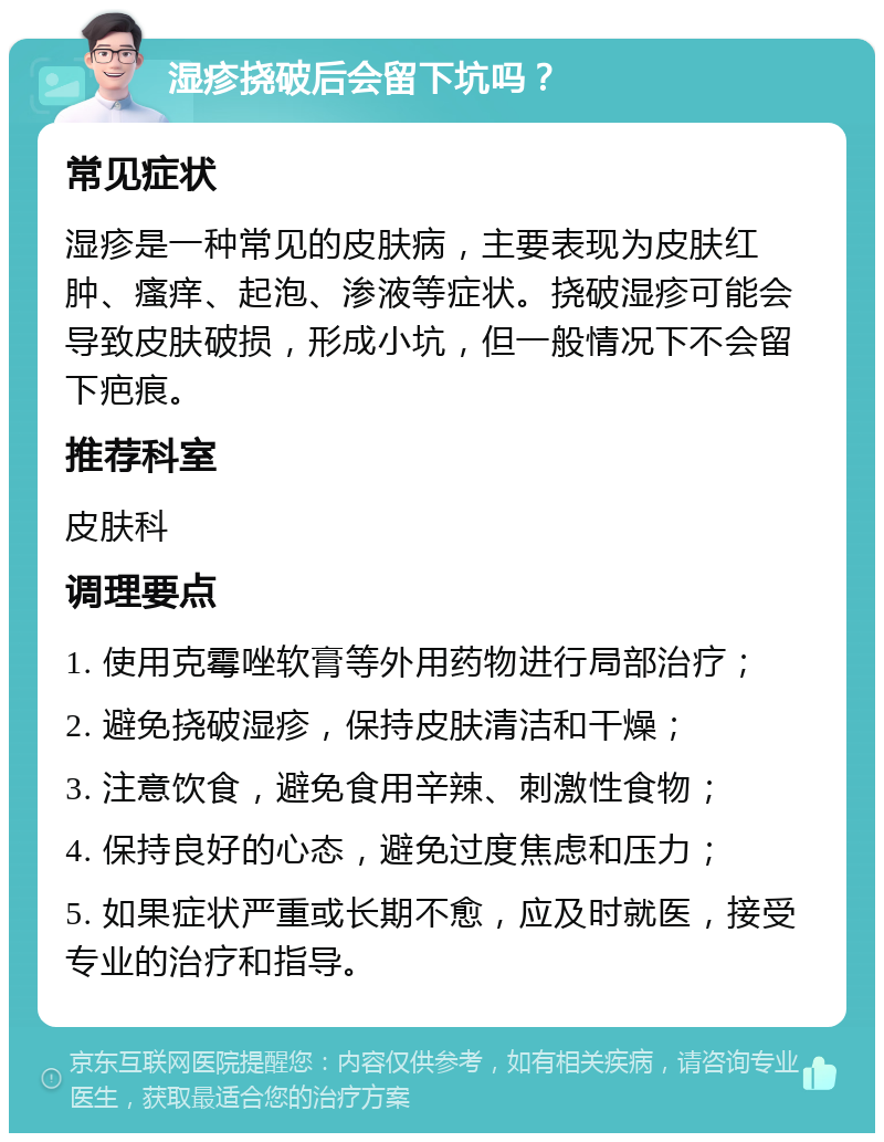 湿疹挠破后会留下坑吗？ 常见症状 湿疹是一种常见的皮肤病，主要表现为皮肤红肿、瘙痒、起泡、渗液等症状。挠破湿疹可能会导致皮肤破损，形成小坑，但一般情况下不会留下疤痕。 推荐科室 皮肤科 调理要点 1. 使用克霉唑软膏等外用药物进行局部治疗； 2. 避免挠破湿疹，保持皮肤清洁和干燥； 3. 注意饮食，避免食用辛辣、刺激性食物； 4. 保持良好的心态，避免过度焦虑和压力； 5. 如果症状严重或长期不愈，应及时就医，接受专业的治疗和指导。