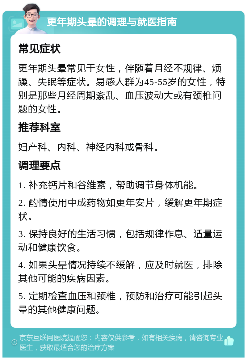 更年期头晕的调理与就医指南 常见症状 更年期头晕常见于女性，伴随着月经不规律、烦躁、失眠等症状。易感人群为45-55岁的女性，特别是那些月经周期紊乱、血压波动大或有颈椎问题的女性。 推荐科室 妇产科、内科、神经内科或骨科。 调理要点 1. 补充钙片和谷维素，帮助调节身体机能。 2. 酌情使用中成药物如更年安片，缓解更年期症状。 3. 保持良好的生活习惯，包括规律作息、适量运动和健康饮食。 4. 如果头晕情况持续不缓解，应及时就医，排除其他可能的疾病因素。 5. 定期检查血压和颈椎，预防和治疗可能引起头晕的其他健康问题。