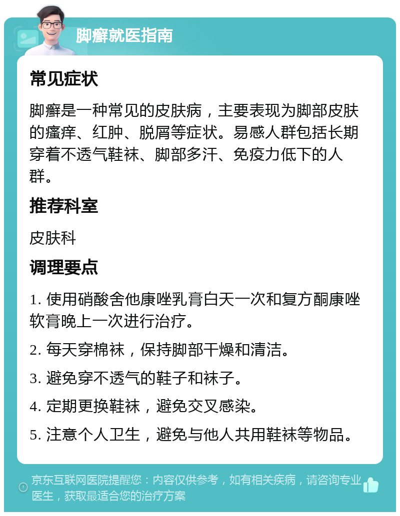 脚癣就医指南 常见症状 脚癣是一种常见的皮肤病，主要表现为脚部皮肤的瘙痒、红肿、脱屑等症状。易感人群包括长期穿着不透气鞋袜、脚部多汗、免疫力低下的人群。 推荐科室 皮肤科 调理要点 1. 使用硝酸舍他康唑乳膏白天一次和复方酮康唑软膏晚上一次进行治疗。 2. 每天穿棉袜，保持脚部干燥和清洁。 3. 避免穿不透气的鞋子和袜子。 4. 定期更换鞋袜，避免交叉感染。 5. 注意个人卫生，避免与他人共用鞋袜等物品。