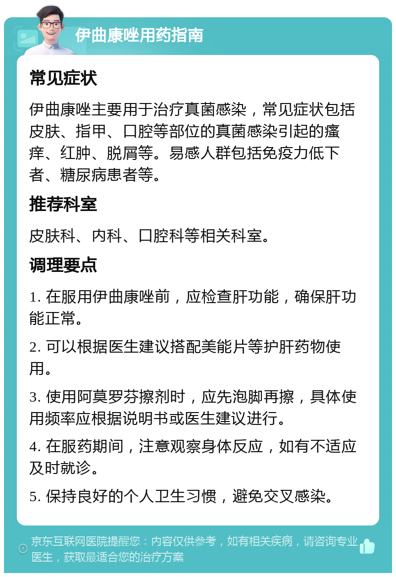 伊曲康唑用药指南 常见症状 伊曲康唑主要用于治疗真菌感染，常见症状包括皮肤、指甲、口腔等部位的真菌感染引起的瘙痒、红肿、脱屑等。易感人群包括免疫力低下者、糖尿病患者等。 推荐科室 皮肤科、内科、口腔科等相关科室。 调理要点 1. 在服用伊曲康唑前，应检查肝功能，确保肝功能正常。 2. 可以根据医生建议搭配美能片等护肝药物使用。 3. 使用阿莫罗芬擦剂时，应先泡脚再擦，具体使用频率应根据说明书或医生建议进行。 4. 在服药期间，注意观察身体反应，如有不适应及时就诊。 5. 保持良好的个人卫生习惯，避免交叉感染。