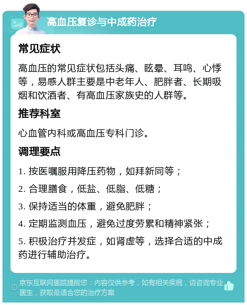 高血压复诊与中成药治疗 常见症状 高血压的常见症状包括头痛、眩晕、耳鸣、心悸等，易感人群主要是中老年人、肥胖者、长期吸烟和饮酒者、有高血压家族史的人群等。 推荐科室 心血管内科或高血压专科门诊。 调理要点 1. 按医嘱服用降压药物，如拜新同等； 2. 合理膳食，低盐、低脂、低糖； 3. 保持适当的体重，避免肥胖； 4. 定期监测血压，避免过度劳累和精神紧张； 5. 积极治疗并发症，如肾虚等，选择合适的中成药进行辅助治疗。