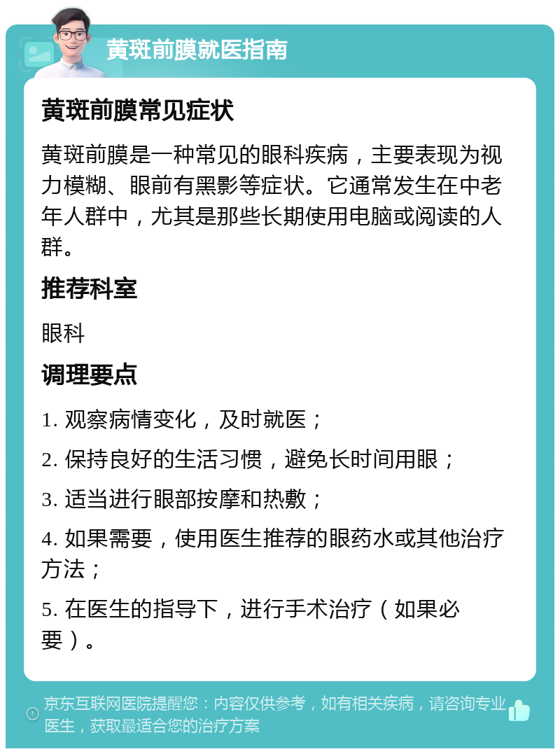 黄斑前膜就医指南 黄斑前膜常见症状 黄斑前膜是一种常见的眼科疾病，主要表现为视力模糊、眼前有黑影等症状。它通常发生在中老年人群中，尤其是那些长期使用电脑或阅读的人群。 推荐科室 眼科 调理要点 1. 观察病情变化，及时就医； 2. 保持良好的生活习惯，避免长时间用眼； 3. 适当进行眼部按摩和热敷； 4. 如果需要，使用医生推荐的眼药水或其他治疗方法； 5. 在医生的指导下，进行手术治疗（如果必要）。