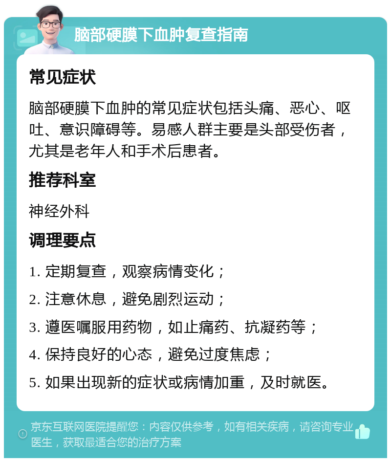 脑部硬膜下血肿复查指南 常见症状 脑部硬膜下血肿的常见症状包括头痛、恶心、呕吐、意识障碍等。易感人群主要是头部受伤者，尤其是老年人和手术后患者。 推荐科室 神经外科 调理要点 1. 定期复查，观察病情变化； 2. 注意休息，避免剧烈运动； 3. 遵医嘱服用药物，如止痛药、抗凝药等； 4. 保持良好的心态，避免过度焦虑； 5. 如果出现新的症状或病情加重，及时就医。