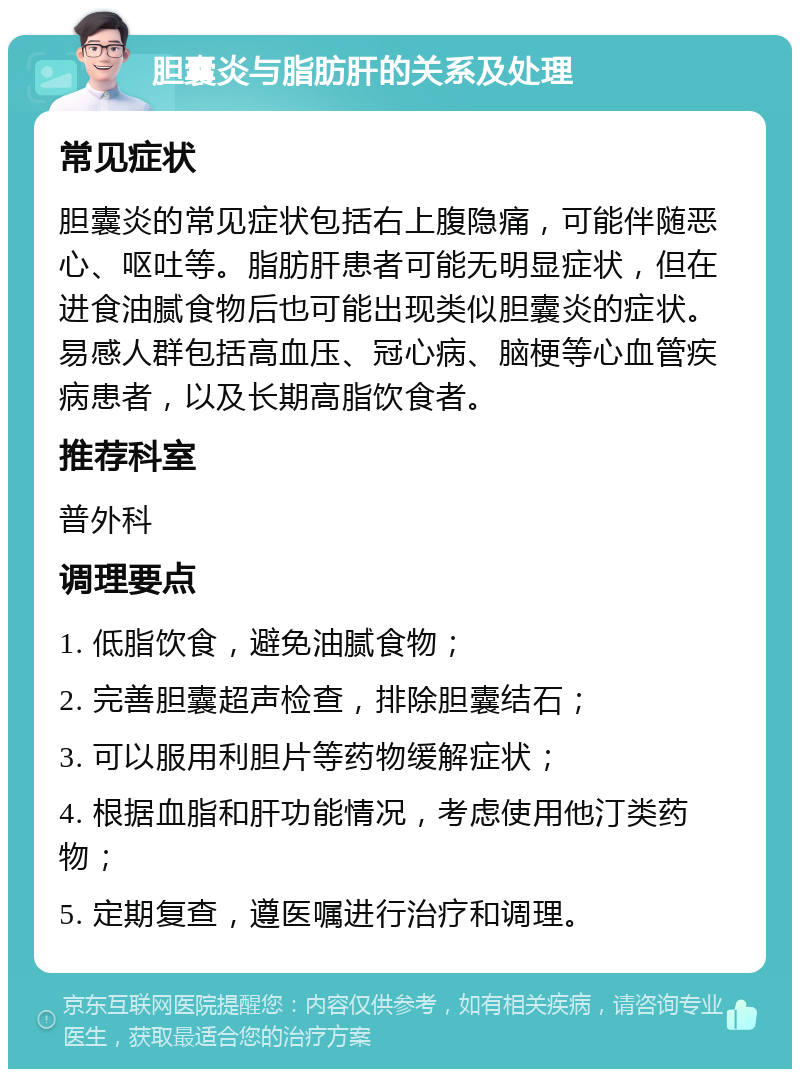 胆囊炎与脂肪肝的关系及处理 常见症状 胆囊炎的常见症状包括右上腹隐痛，可能伴随恶心、呕吐等。脂肪肝患者可能无明显症状，但在进食油腻食物后也可能出现类似胆囊炎的症状。易感人群包括高血压、冠心病、脑梗等心血管疾病患者，以及长期高脂饮食者。 推荐科室 普外科 调理要点 1. 低脂饮食，避免油腻食物； 2. 完善胆囊超声检查，排除胆囊结石； 3. 可以服用利胆片等药物缓解症状； 4. 根据血脂和肝功能情况，考虑使用他汀类药物； 5. 定期复查，遵医嘱进行治疗和调理。