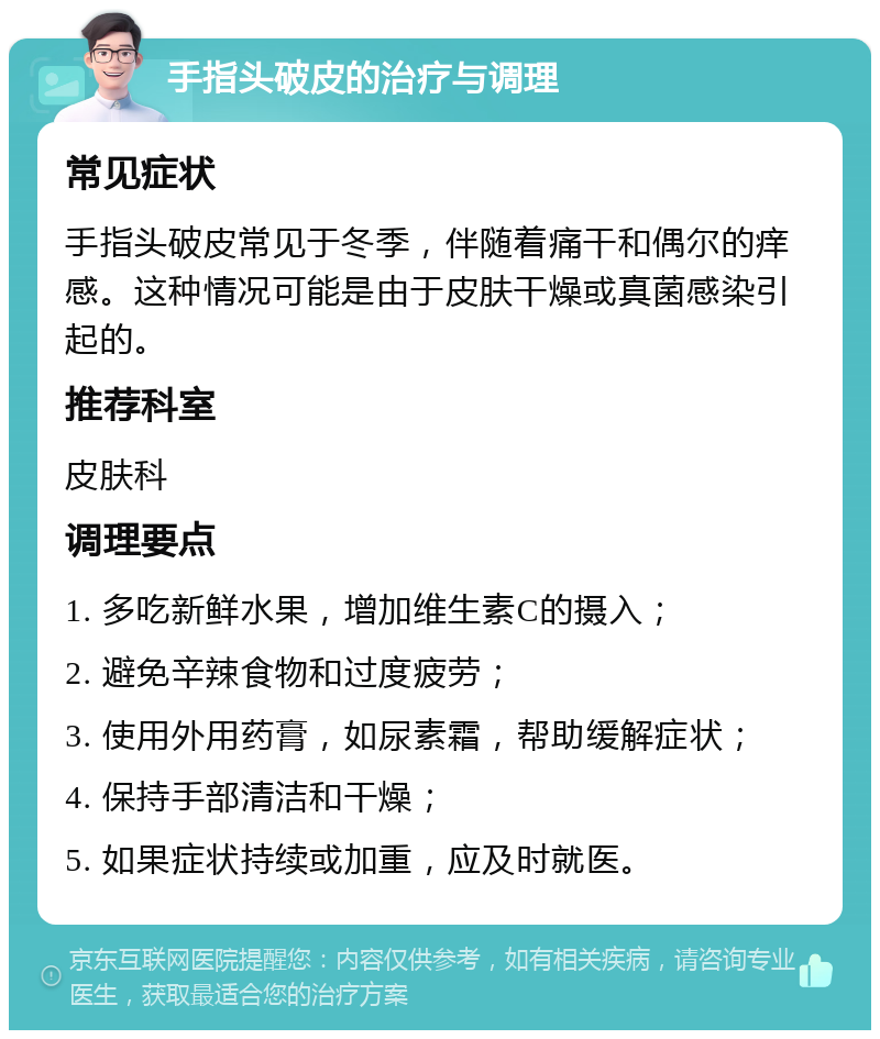 手指头破皮的治疗与调理 常见症状 手指头破皮常见于冬季，伴随着痛干和偶尔的痒感。这种情况可能是由于皮肤干燥或真菌感染引起的。 推荐科室 皮肤科 调理要点 1. 多吃新鲜水果，增加维生素C的摄入； 2. 避免辛辣食物和过度疲劳； 3. 使用外用药膏，如尿素霜，帮助缓解症状； 4. 保持手部清洁和干燥； 5. 如果症状持续或加重，应及时就医。