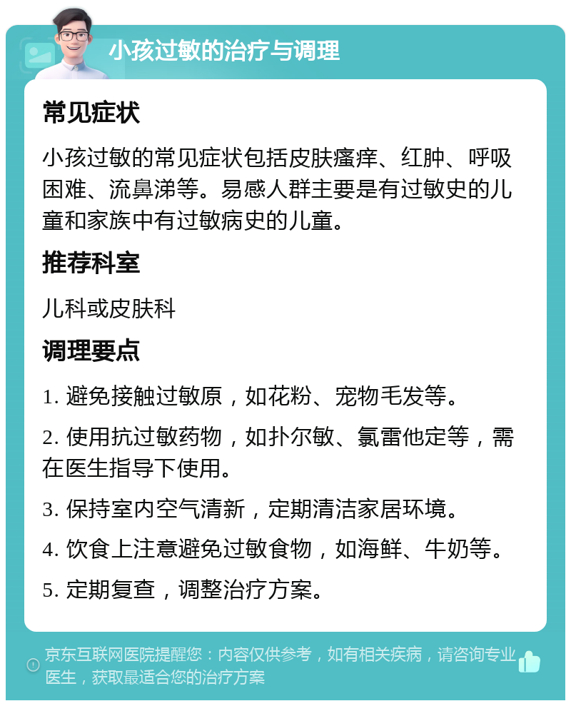 小孩过敏的治疗与调理 常见症状 小孩过敏的常见症状包括皮肤瘙痒、红肿、呼吸困难、流鼻涕等。易感人群主要是有过敏史的儿童和家族中有过敏病史的儿童。 推荐科室 儿科或皮肤科 调理要点 1. 避免接触过敏原，如花粉、宠物毛发等。 2. 使用抗过敏药物，如扑尔敏、氯雷他定等，需在医生指导下使用。 3. 保持室内空气清新，定期清洁家居环境。 4. 饮食上注意避免过敏食物，如海鲜、牛奶等。 5. 定期复查，调整治疗方案。