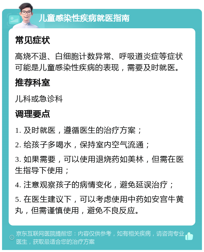 儿童感染性疾病就医指南 常见症状 高烧不退、白细胞计数异常、呼吸道炎症等症状可能是儿童感染性疾病的表现，需要及时就医。 推荐科室 儿科或急诊科 调理要点 1. 及时就医，遵循医生的治疗方案； 2. 给孩子多喝水，保持室内空气流通； 3. 如果需要，可以使用退烧药如美林，但需在医生指导下使用； 4. 注意观察孩子的病情变化，避免延误治疗； 5. 在医生建议下，可以考虑使用中药如安宫牛黄丸，但需谨慎使用，避免不良反应。