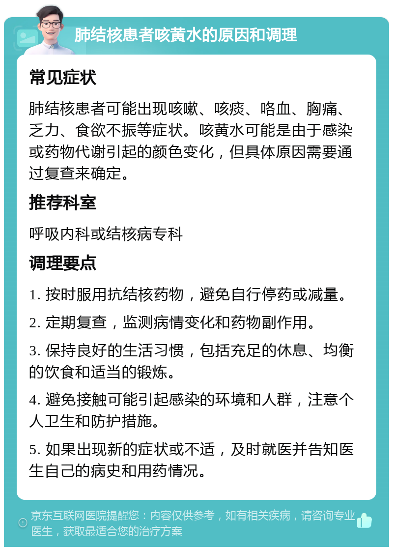 肺结核患者咳黄水的原因和调理 常见症状 肺结核患者可能出现咳嗽、咳痰、咯血、胸痛、乏力、食欲不振等症状。咳黄水可能是由于感染或药物代谢引起的颜色变化，但具体原因需要通过复查来确定。 推荐科室 呼吸内科或结核病专科 调理要点 1. 按时服用抗结核药物，避免自行停药或减量。 2. 定期复查，监测病情变化和药物副作用。 3. 保持良好的生活习惯，包括充足的休息、均衡的饮食和适当的锻炼。 4. 避免接触可能引起感染的环境和人群，注意个人卫生和防护措施。 5. 如果出现新的症状或不适，及时就医并告知医生自己的病史和用药情况。