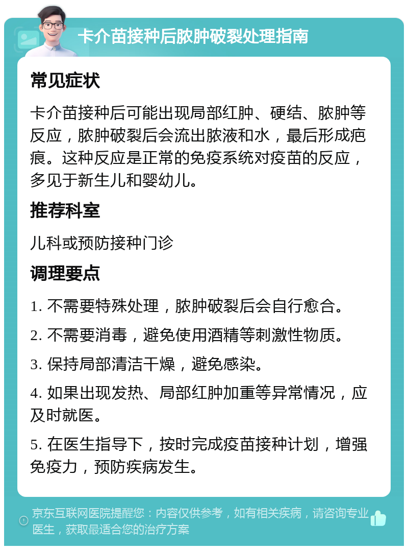 卡介苗接种后脓肿破裂处理指南 常见症状 卡介苗接种后可能出现局部红肿、硬结、脓肿等反应，脓肿破裂后会流出脓液和水，最后形成疤痕。这种反应是正常的免疫系统对疫苗的反应，多见于新生儿和婴幼儿。 推荐科室 儿科或预防接种门诊 调理要点 1. 不需要特殊处理，脓肿破裂后会自行愈合。 2. 不需要消毒，避免使用酒精等刺激性物质。 3. 保持局部清洁干燥，避免感染。 4. 如果出现发热、局部红肿加重等异常情况，应及时就医。 5. 在医生指导下，按时完成疫苗接种计划，增强免疫力，预防疾病发生。