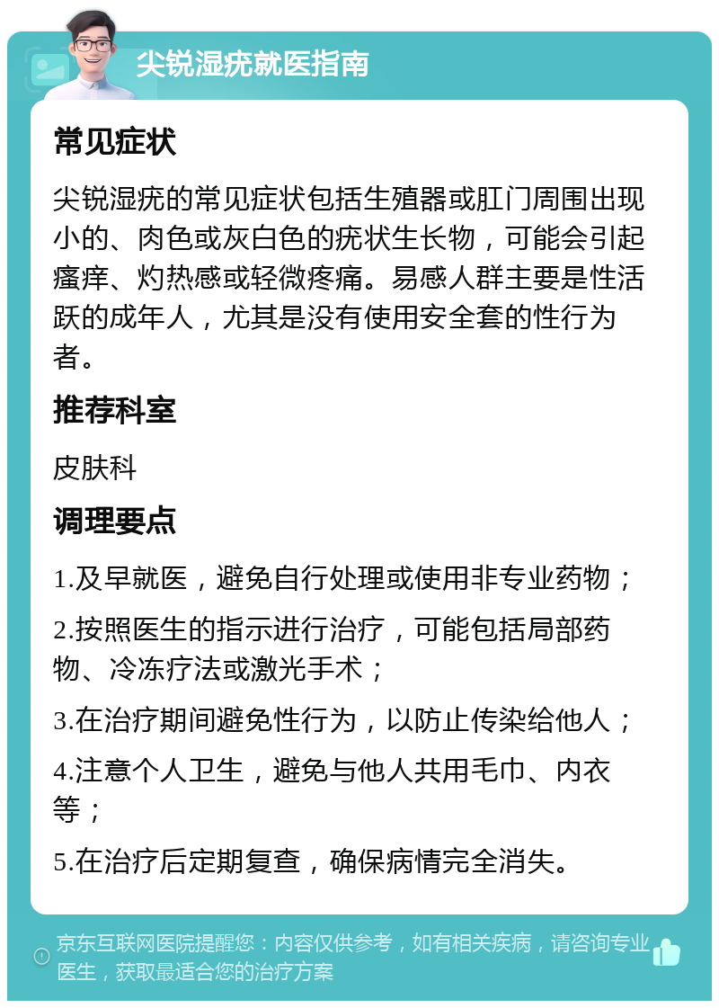 尖锐湿疣就医指南 常见症状 尖锐湿疣的常见症状包括生殖器或肛门周围出现小的、肉色或灰白色的疣状生长物，可能会引起瘙痒、灼热感或轻微疼痛。易感人群主要是性活跃的成年人，尤其是没有使用安全套的性行为者。 推荐科室 皮肤科 调理要点 1.及早就医，避免自行处理或使用非专业药物； 2.按照医生的指示进行治疗，可能包括局部药物、冷冻疗法或激光手术； 3.在治疗期间避免性行为，以防止传染给他人； 4.注意个人卫生，避免与他人共用毛巾、内衣等； 5.在治疗后定期复查，确保病情完全消失。