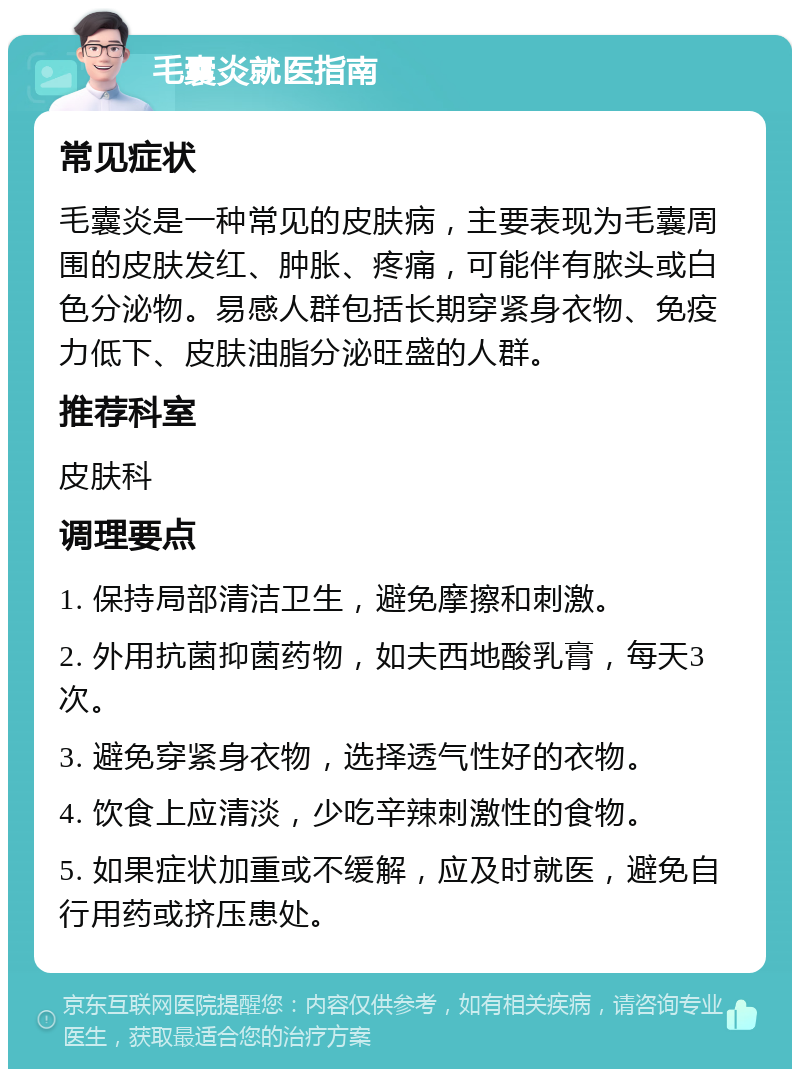 毛囊炎就医指南 常见症状 毛囊炎是一种常见的皮肤病，主要表现为毛囊周围的皮肤发红、肿胀、疼痛，可能伴有脓头或白色分泌物。易感人群包括长期穿紧身衣物、免疫力低下、皮肤油脂分泌旺盛的人群。 推荐科室 皮肤科 调理要点 1. 保持局部清洁卫生，避免摩擦和刺激。 2. 外用抗菌抑菌药物，如夫西地酸乳膏，每天3次。 3. 避免穿紧身衣物，选择透气性好的衣物。 4. 饮食上应清淡，少吃辛辣刺激性的食物。 5. 如果症状加重或不缓解，应及时就医，避免自行用药或挤压患处。