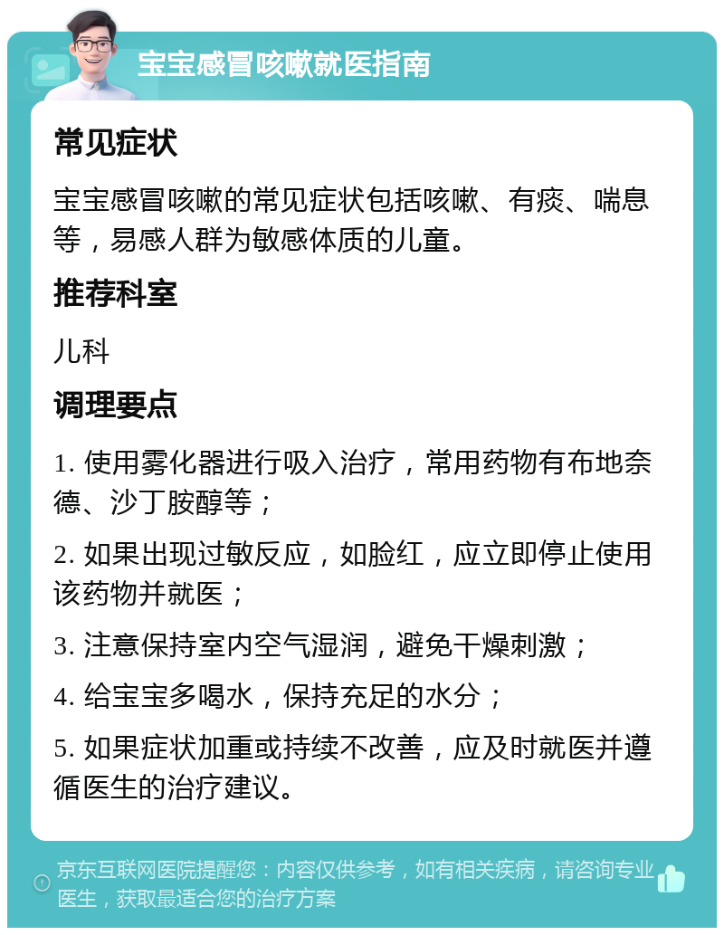 宝宝感冒咳嗽就医指南 常见症状 宝宝感冒咳嗽的常见症状包括咳嗽、有痰、喘息等，易感人群为敏感体质的儿童。 推荐科室 儿科 调理要点 1. 使用雾化器进行吸入治疗，常用药物有布地奈德、沙丁胺醇等； 2. 如果出现过敏反应，如脸红，应立即停止使用该药物并就医； 3. 注意保持室内空气湿润，避免干燥刺激； 4. 给宝宝多喝水，保持充足的水分； 5. 如果症状加重或持续不改善，应及时就医并遵循医生的治疗建议。