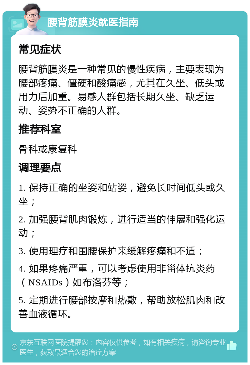 腰背筋膜炎就医指南 常见症状 腰背筋膜炎是一种常见的慢性疾病，主要表现为腰部疼痛、僵硬和酸痛感，尤其在久坐、低头或用力后加重。易感人群包括长期久坐、缺乏运动、姿势不正确的人群。 推荐科室 骨科或康复科 调理要点 1. 保持正确的坐姿和站姿，避免长时间低头或久坐； 2. 加强腰背肌肉锻炼，进行适当的伸展和强化运动； 3. 使用理疗和围腰保护来缓解疼痛和不适； 4. 如果疼痛严重，可以考虑使用非甾体抗炎药（NSAIDs）如布洛芬等； 5. 定期进行腰部按摩和热敷，帮助放松肌肉和改善血液循环。