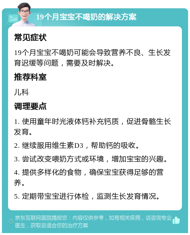 19个月宝宝不喝奶的解决方案 常见症状 19个月宝宝不喝奶可能会导致营养不良、生长发育迟缓等问题，需要及时解决。 推荐科室 儿科 调理要点 1. 使用童年时光液体钙补充钙质，促进骨骼生长发育。 2. 继续服用维生素D3，帮助钙的吸收。 3. 尝试改变喂奶方式或环境，增加宝宝的兴趣。 4. 提供多样化的食物，确保宝宝获得足够的营养。 5. 定期带宝宝进行体检，监测生长发育情况。