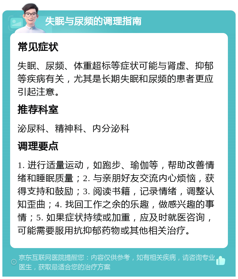 失眠与尿频的调理指南 常见症状 失眠、尿频、体重超标等症状可能与肾虚、抑郁等疾病有关，尤其是长期失眠和尿频的患者更应引起注意。 推荐科室 泌尿科、精神科、内分泌科 调理要点 1. 进行适量运动，如跑步、瑜伽等，帮助改善情绪和睡眠质量；2. 与亲朋好友交流内心烦恼，获得支持和鼓励；3. 阅读书籍，记录情绪，调整认知歪曲；4. 找回工作之余的乐趣，做感兴趣的事情；5. 如果症状持续或加重，应及时就医咨询，可能需要服用抗抑郁药物或其他相关治疗。