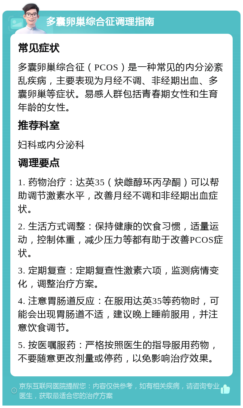 多囊卵巢综合征调理指南 常见症状 多囊卵巢综合征（PCOS）是一种常见的内分泌紊乱疾病，主要表现为月经不调、非经期出血、多囊卵巢等症状。易感人群包括青春期女性和生育年龄的女性。 推荐科室 妇科或内分泌科 调理要点 1. 药物治疗：达英35（炔雌醇环丙孕酮）可以帮助调节激素水平，改善月经不调和非经期出血症状。 2. 生活方式调整：保持健康的饮食习惯，适量运动，控制体重，减少压力等都有助于改善PCOS症状。 3. 定期复查：定期复查性激素六项，监测病情变化，调整治疗方案。 4. 注意胃肠道反应：在服用达英35等药物时，可能会出现胃肠道不适，建议晚上睡前服用，并注意饮食调节。 5. 按医嘱服药：严格按照医生的指导服用药物，不要随意更改剂量或停药，以免影响治疗效果。